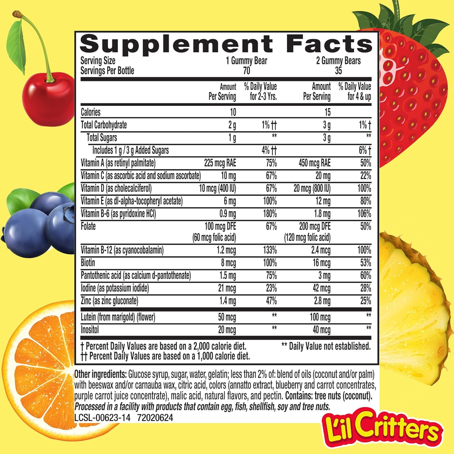 Supplement Facts
Serving Size 1 Gummy Bear 2 (tummy Bears
Servings Per Bottle 70 35
Amount %DainVaIue Amount %0aily Value
Per Sewing lor2-37rs. Per Sewing tortttup
Calories 10 15
Total Carbohydrate 29 1%11 3g 1%T
Total Sugars 1 g ** 3g **
Includest glagAdded Sugars 4%h‘ 6M
VitaminA(asretinyI palmitate) 225 mcg RAE 75% 450 mcg RAE 50%
VitaminC(as ascorbic acid and sodium ascorbate) 10mg 67% 20mg 22%
Vitamin D (as cholecalcilerol) 10 mcg (400 IU) 67% 20 mcg (80010) 100%
VitaminE(as dl-alpha-tocopheryl acetate) 6mg 100% 12mg 80%
Vitamin 6-5 (as pyridoxine HCl) 0.9 mg 100% 1.0 mg 105%
Folate 100 mcg DFE 67% 200 meg DE 50%
(60 mcg lolic acid) (120 mcg tolie acid)
Vitamin B-12(as cyanoeobalamin) 1.2 mcg 133% 2.4 mcg
Biotin 8mcg 100% 16mcg
Pantothenic acid (as calcium d-pantothenate) 1.5 mg 75% 3 mg
Iodine (as potassium iodide) 21 mcg 23% 42 meg
, line (as zinc gluconate) 1.4 mg 47% 2.0 mg
Lutein (from marigold)(l|ower) 50 mcg ** 100 mcg
Inositol 20 mcg ** 40 meg
. (Percent Daily Values are based on a 2,000 calorie diet. ** Daily Value not established.
11 Percent Daily Values are based on a 1,000 calorie diet.
_ Other ingredients: Glucose syrup, sugar, water, gelatin; less than 2% of: blend of oils (coconut and/or palm)
' ' with beeswax and/or carnauba wax, citric acid, colors (annatto extract, blueberry and carrot concentrates,
purple carrotjuice concentrate), malic acid, natural ﬂavors, and pectin. Contains: tree nuts (coconut).
2, Processed in a facility with products that contain egg, ﬁsh, shellfish, soy and tree nuts.
7 LI‘ESL-VOOSZS-t 4 72020624 W