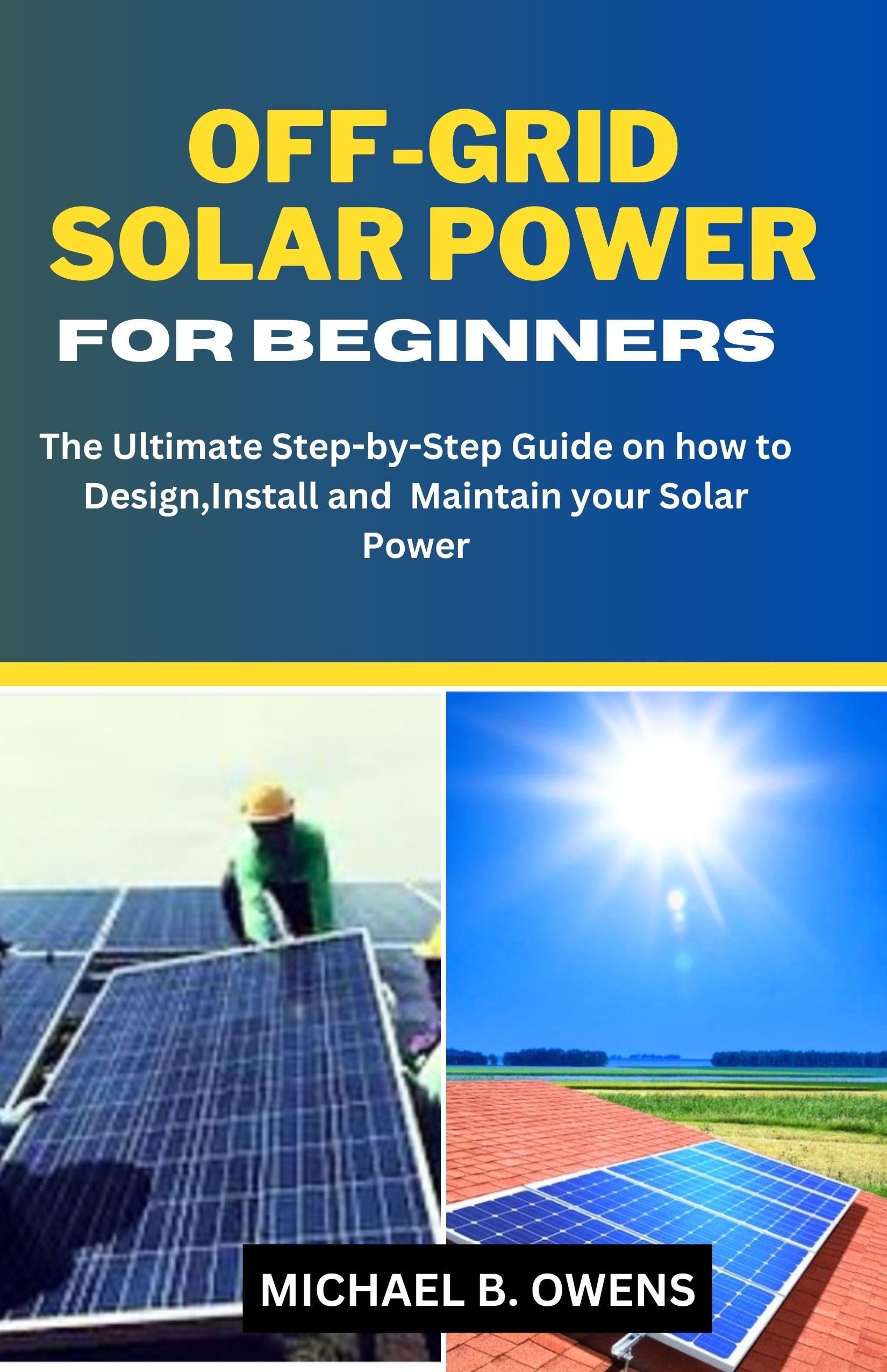 OFF-GRID SOLAR POWER FOR BEGINNERS : The Ultimate Step by Step Guide on how to Design Install and Maintain your Solar Power
