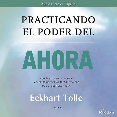 Practicando el Poder del Ahora: Ensenanzas, Meditaciones y Ejercicios Escenciales del Poder del Ahora