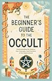 The Beginner's Guide to the Occult: Understanding the History, Key Concepts, and Practices of the Supernatural
