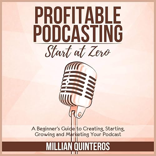 Profitable Podcasting: Start at Zero: A Beginner’s Guide to Creating, Starting, Growing and Marketing Your Podcast