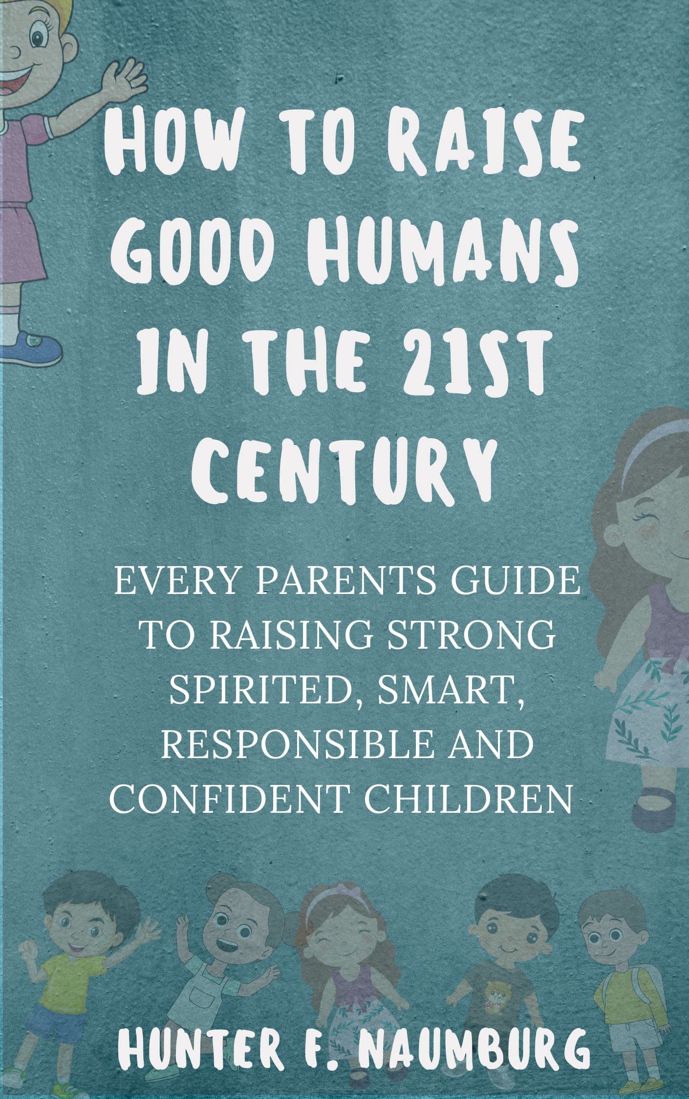 HOW TO RAISE GOOD HUMANS IN THE 21ST CENTURY: Every Parents guide to raising strong spirited, SMART, RESPONSIBLE AND CONFIDENT CHILDREN