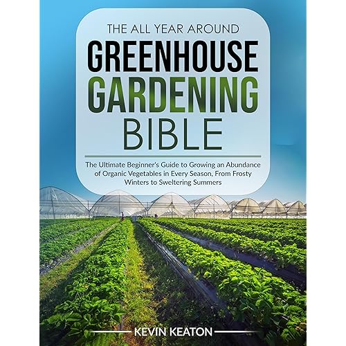The All Year Around Greenhouse Gardening Bible: The Ultimate Beginner's Guide to Growing an Abundance of Organic Vegetables in Every Season, From Frosty Winters to Sweltering Summers
