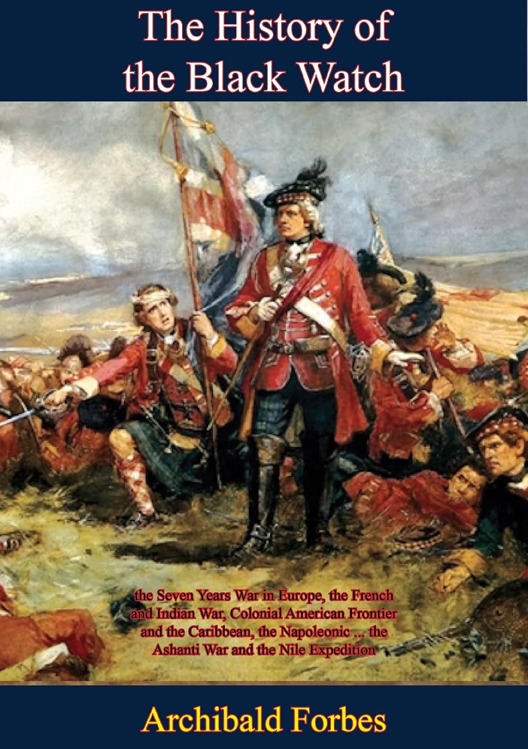 The History of the Black Watch: the Seven Years War in Europe, the French and Indian War, Colonial American Frontier: and the Caribbean, the Napoleonic ... the Ashanti War and the Nile Expedition