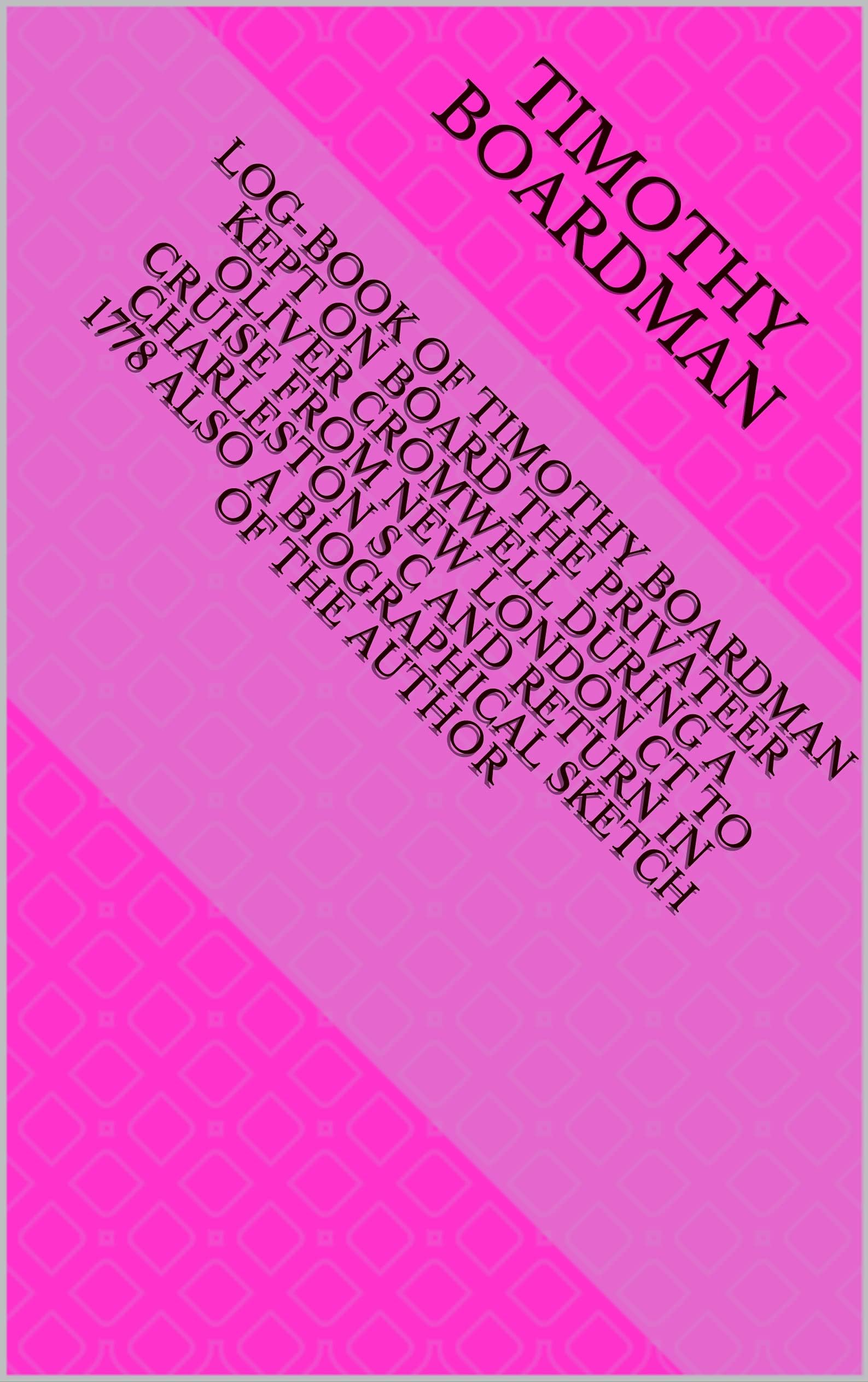 Log-book of Timothy Boardman Kept on Board the Privateer Oliver Cromwell During a Cruise from New London Ct to Charleston S C and Return in 1778 Also a Biographical Sketch of the Author