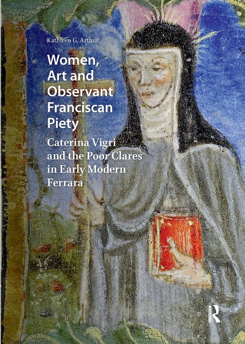 Women, Art and Observant Franciscan Piety: Caterina Vigri and the Poor Clares in Early Modern Ferrara (Visual and Material Culture, 1300-1700)