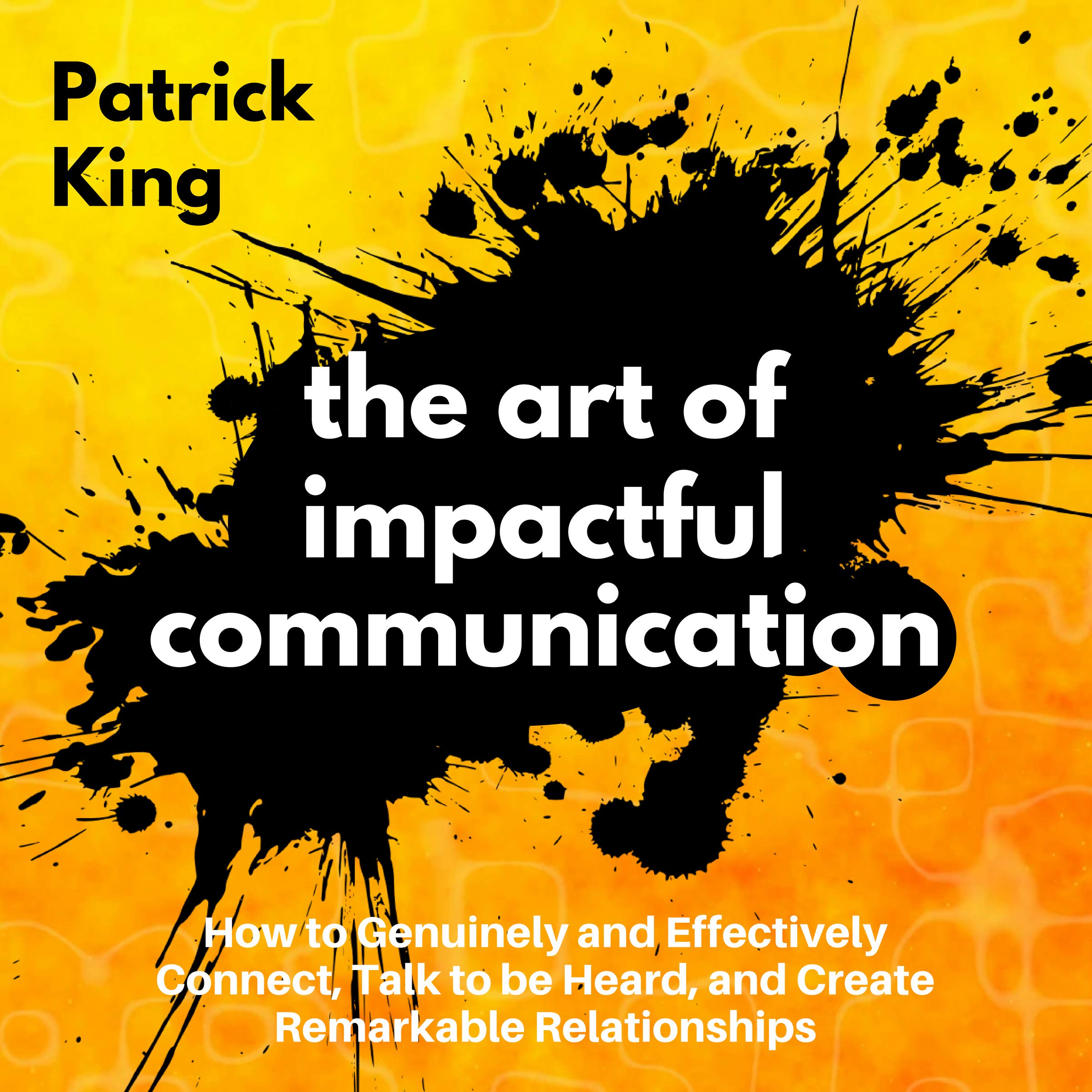 The Art of Impactful Communication: How to Genuinely and Effectively Connect, Talk to Be Heard, and Create Remarkable Relationships