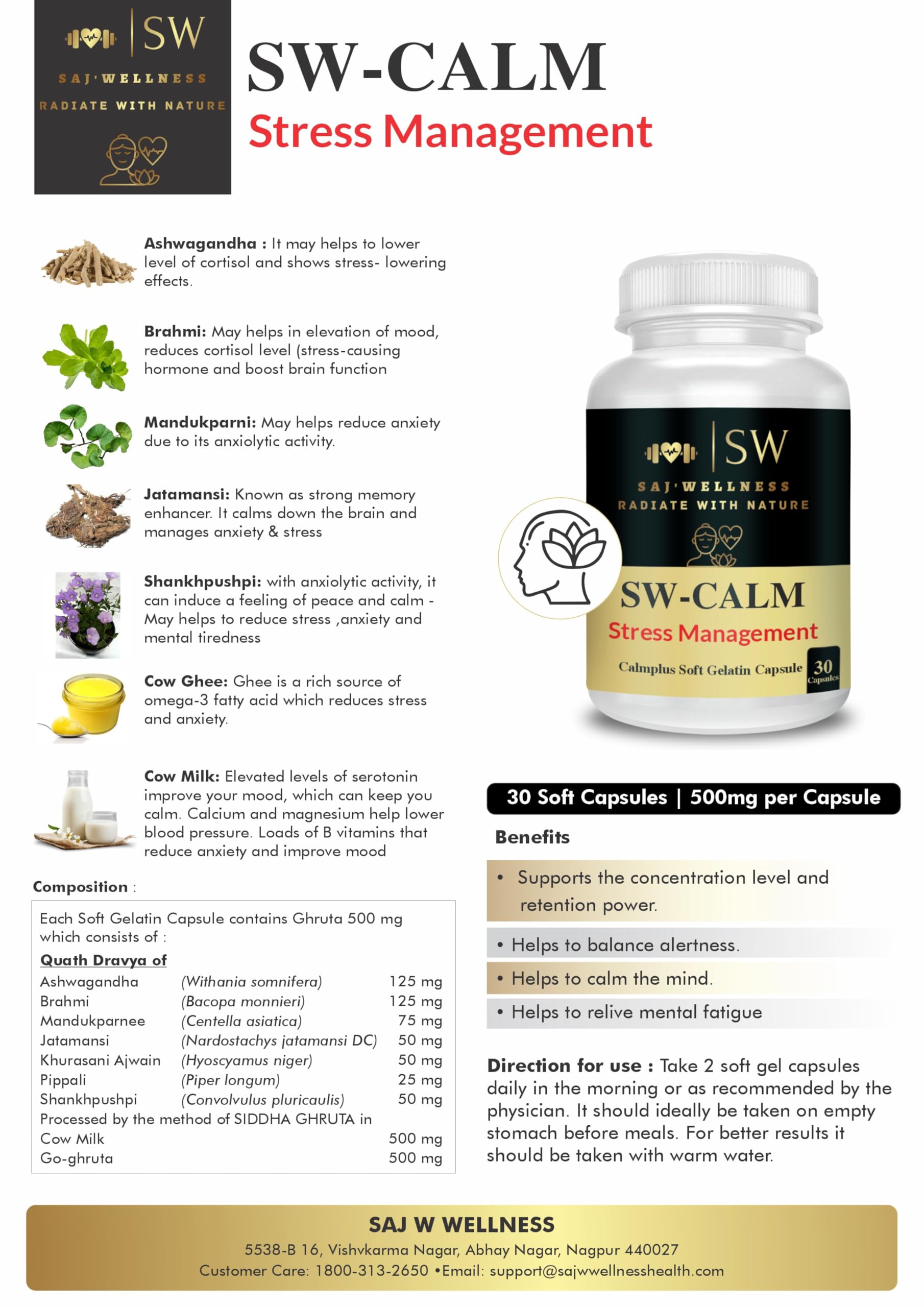 SW-CALM STRESS MANAGEMENT WITH NATURAL INGREDIENTS Ashwagandha : It may helps to lower level of cortisol and shows stress- lowering effects. Brahmi: May helps in elevation of mood, reduces cortisol level (stress- causing hormone and boost brain function Mandukparni: May helps reduce anxiety due to its anxiolytic activity. Jatamansi: Known as strong memory enhancer. It calms down the brain and manages anxiety & stress Shankhpushpi: with anxiolytic activity, it can induce a feeling of peace and calm - May helps to reduce stress ,anxiety and mental tiredness Cow Ghee: Ghee is a rich source of omega-3 fatty acid which reduces stress and anxiety. Cow Milk: Elevated levels of serotonin improve your mood, which can keep you calm. Calcium and magnesium help lower blood pressure. Loads of B vitamins that reduce anxiety and improve mood 2