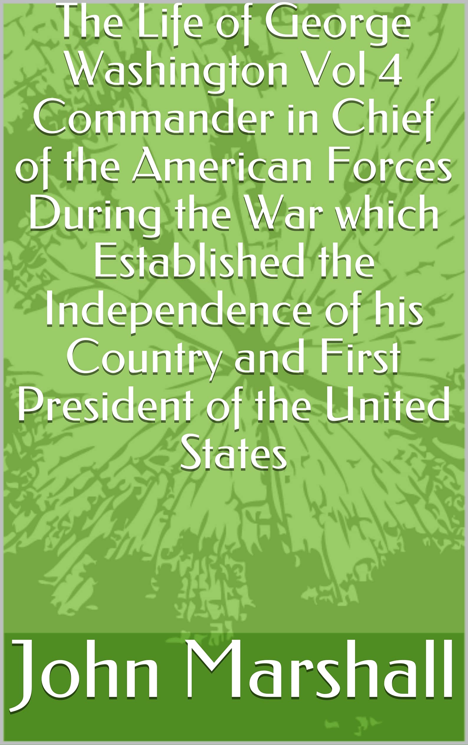 The Life of George Washington, Vol. 4 Commander in Chief of the American Forces During the War which Established the Independence of his Country and First President of the United States