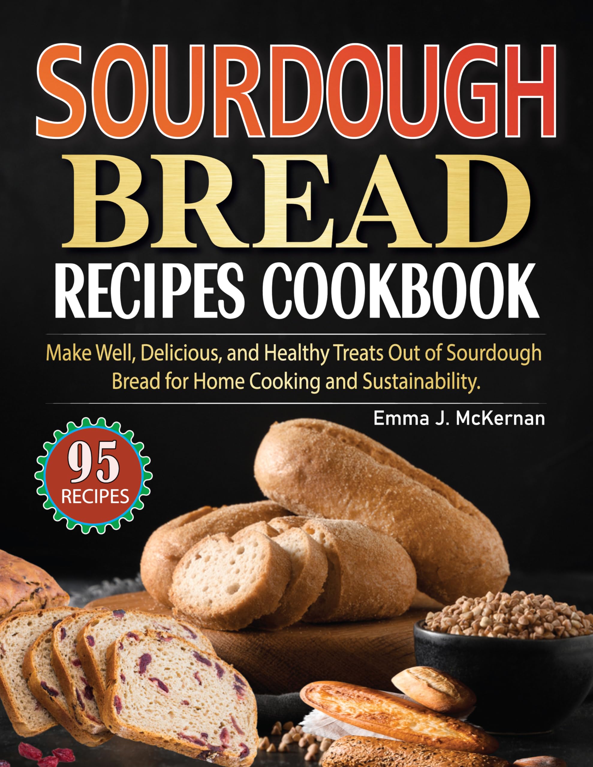 Sourdough Bread Recipes Cookbook: Make Well, Delicious, and Healthy Treats Out of Sourdough Bread for Home Cooking and Sustainability.