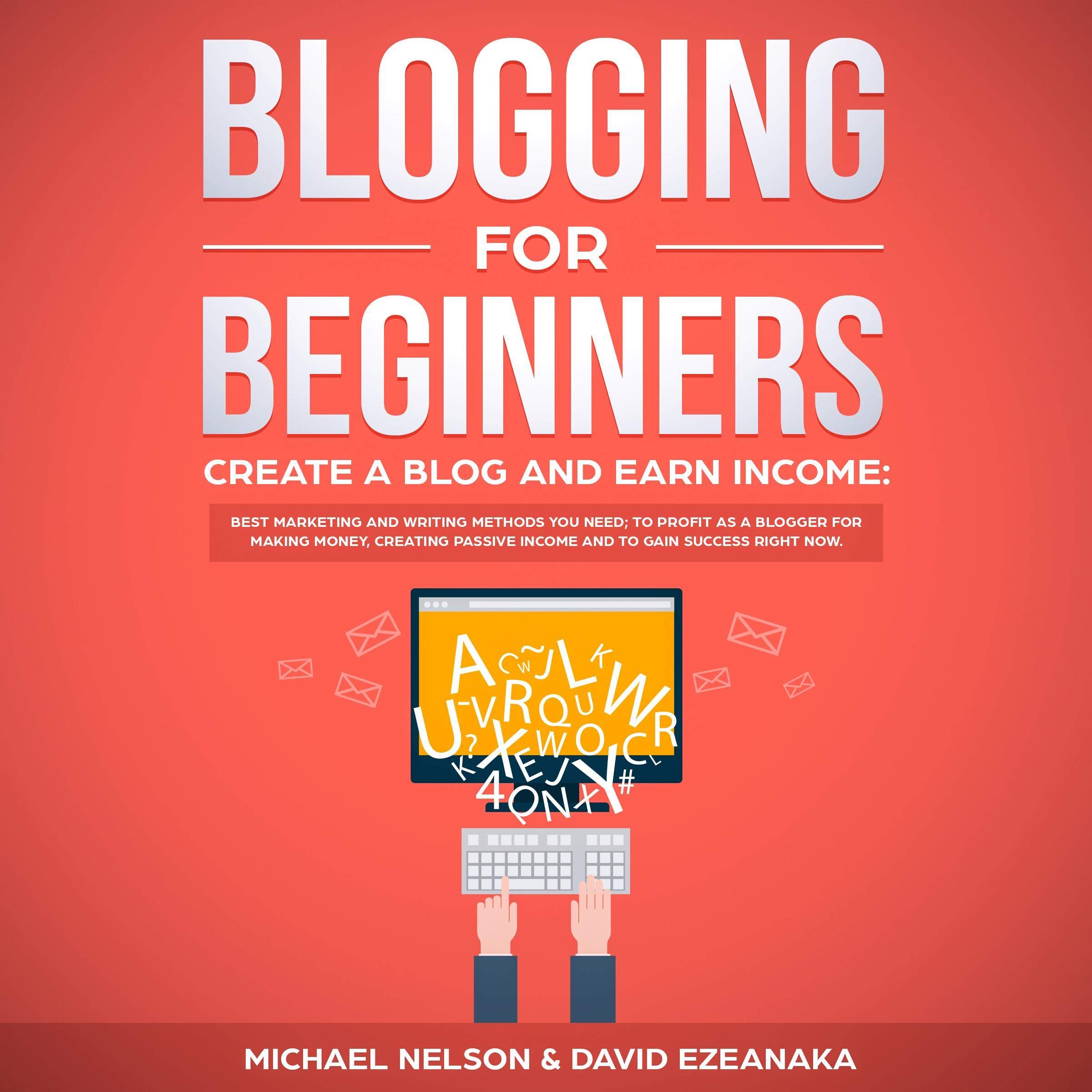 Blogging for Beginners, Create a Blog and Earn Income: Best Marketing and Writing Methods You Need to Profit as a Blogger for Making Money, Creating Passive Income and to Gain Success Right Now