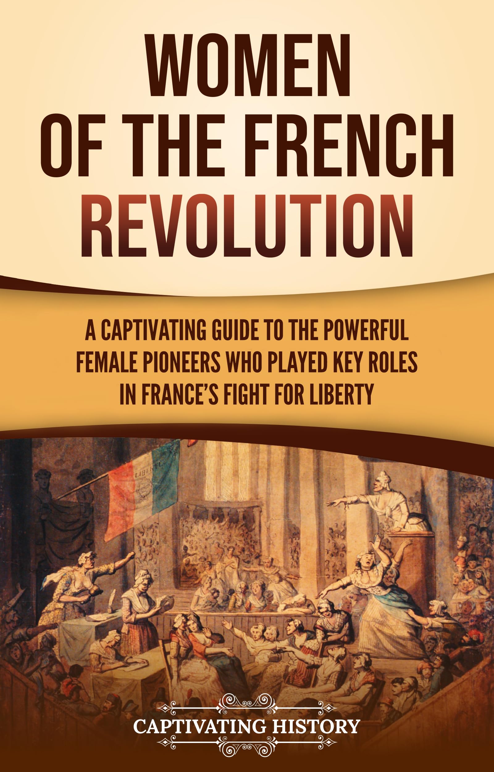Women of the French Revolution: A Captivating Guide to the Powerful Female Pioneers Who Played Key Roles in France’s Fight for Liberty (European Military History)