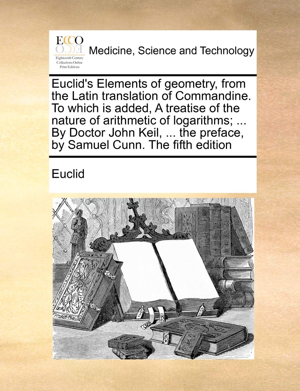 Euclid's Elements of Geometry, from the Latin Translation of Commandine. to Which Is Added, a Treatise of the Nature of Arithmetic of Logarithms; ... ... Preface, by Samuel Cunn. the Fifth Edition