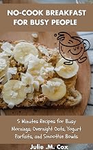 NO-COOK BREAKFAST FOR BUSY PEOPLE : 5 Minutes Recipes for Busy Mornings; Overnight Oats, Yogurt Parfaits, and Smoothie Bowls