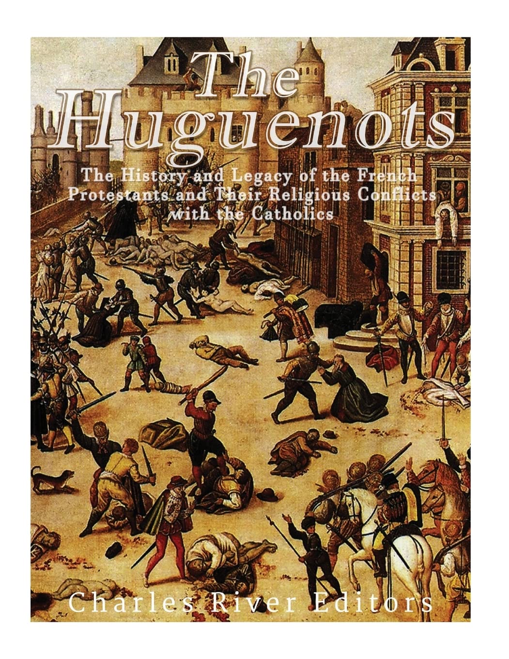 The Huguenots: The History and Legacy of the French Protestants and Their Religious Conflicts with the Catholics