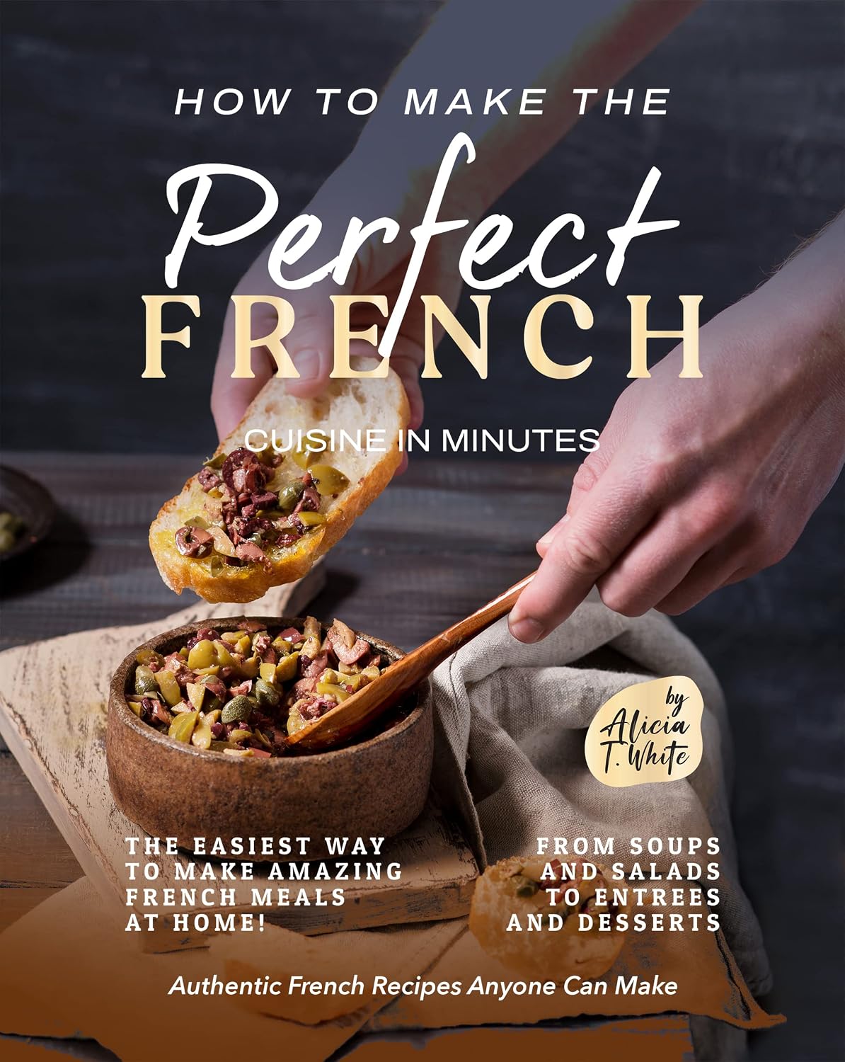 How to Make the Perfect French Cuisine in Minutes: The Easiest Way to Make Amazing French Meals at Home! From Soups and Salads to Entrees and Desserts (Authentic French Recipes Anyone Can Make)
