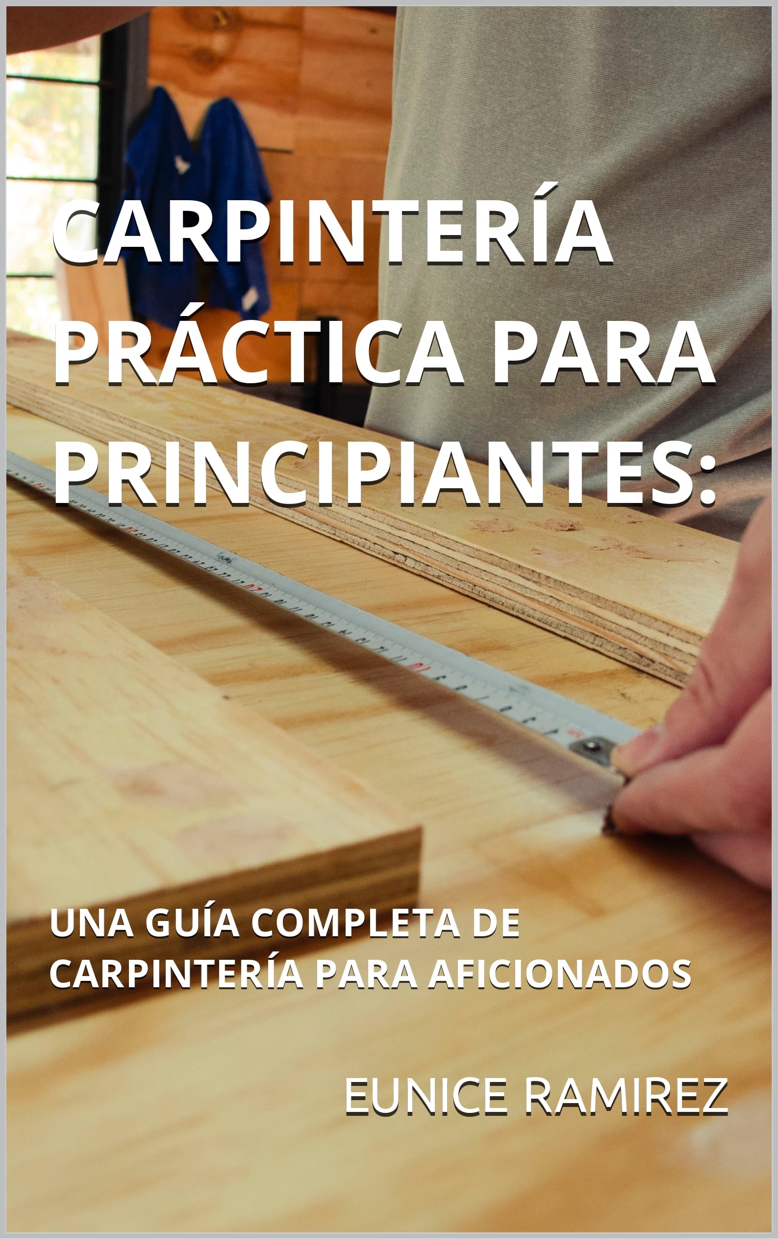 CARPINTERÍA PRÁCTICA PARA PRINCIPIANTES: : UNA GUÍA COMPLETA DE CARPINTERÍA PARA AFICIONADOS