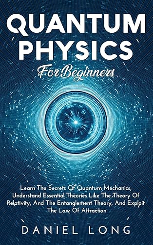 Quantum Physics: Learn The Secrets Of Quantum Mechanics, Understand Essential Theories Like The Theory Of Relativity, And The Entanglement Theory, And Exploit The Law Of Attraction