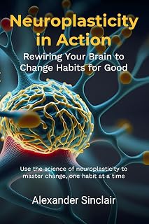 Neuroplasticity in Action: Rewiring Your Brain to Change Habits for Good: Leveraging Scientific Advances in Brain Science to Effectively Modify Behaviour and Transform Your Life