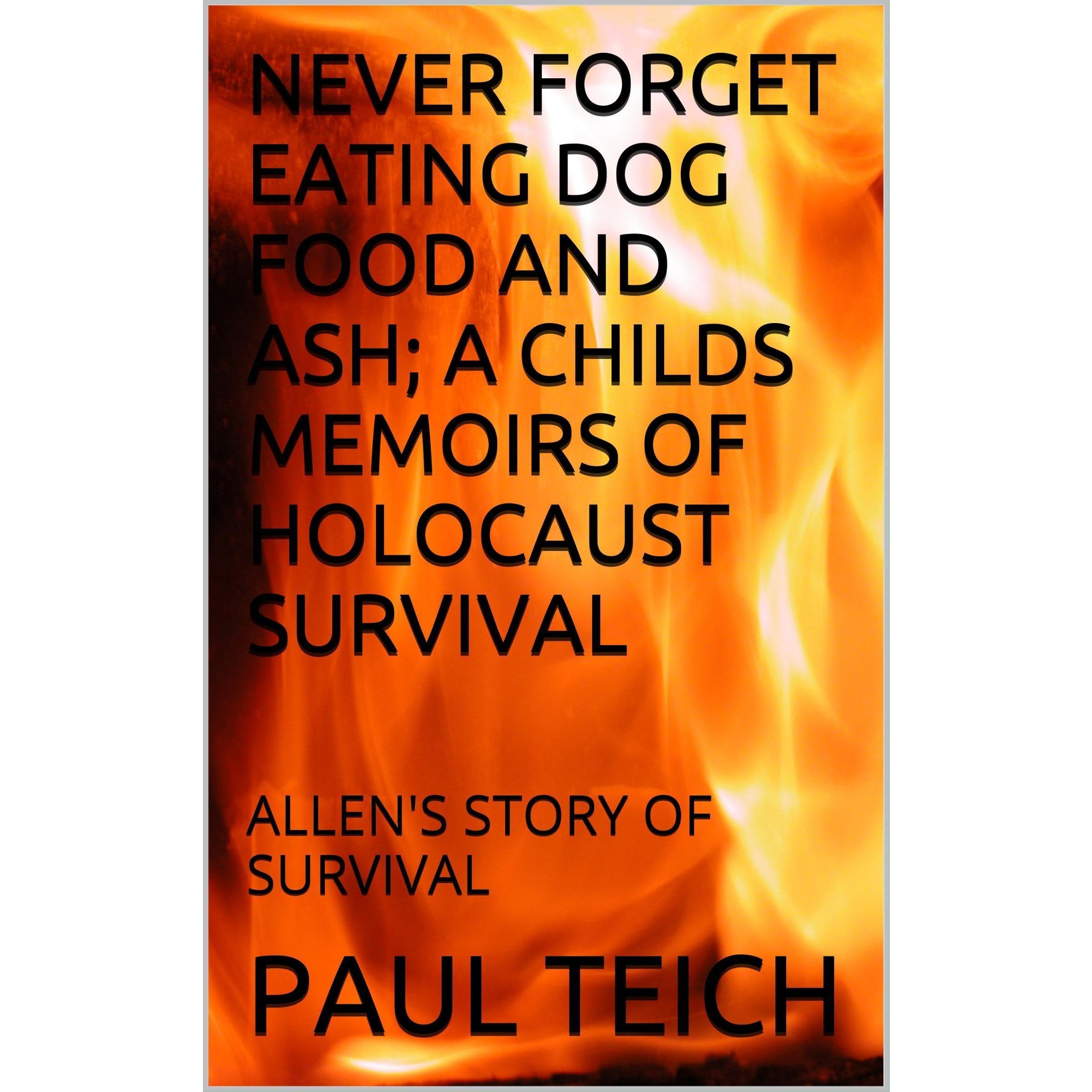 NEVER FORGET EATING DOG FOOD AND ASH; A CHILDS MEMOIRS OF HOLOCAUST SURVIVAL