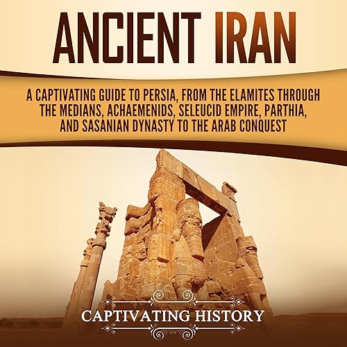 Ancient Iran: A Captivating Guide to Persia, from the Elamites Through the Medians, Achaemenids, Seleucid Empire, Parthia, and Sasanian Dynasty to the Arab Conquest (History of Iran)