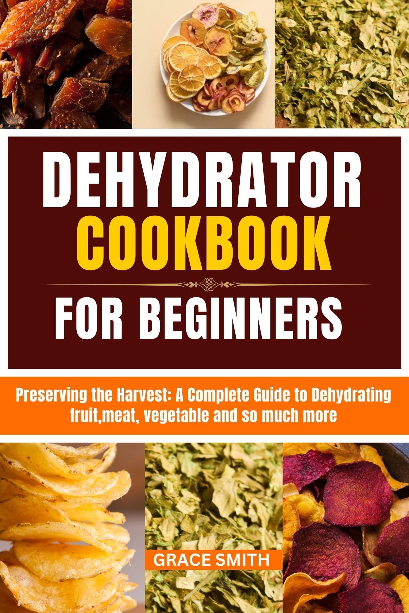 DEHYDRATOR COOKBOOK FOR BEGINNER: Preserving the Harvest: A Complete Guide to Dehydrating fruit,meat, vegetable and so much more