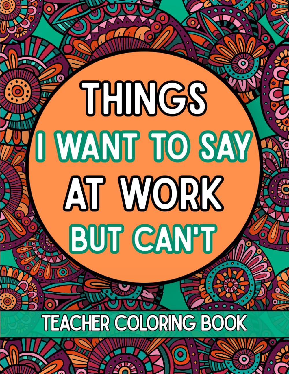 Things I Want To Say At Work But Can't Teacher Coloring Book: A Sarcastic Funny and Stress Relief Coloring Book for Educators Adult Humor for End of Year Retirement and Teacher Appreciation
