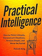 Practical Intelligence: How to Think Critically, Deconstruct Situations, Analyze Deeply, and Never Be Fooled (Clear Thinking and Fast Action Book 4) By Patrick King