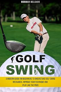 Golf Swing: A Modern Guide for Beginners to Understand Golf Swing Mechanics, Improve Your Technique and Play Like the Pros