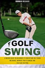 Golf Swing: A Modern Guide for Beginners to Understand Golf Swing Mechanics, Improve Your Technique and Play Like the Pros