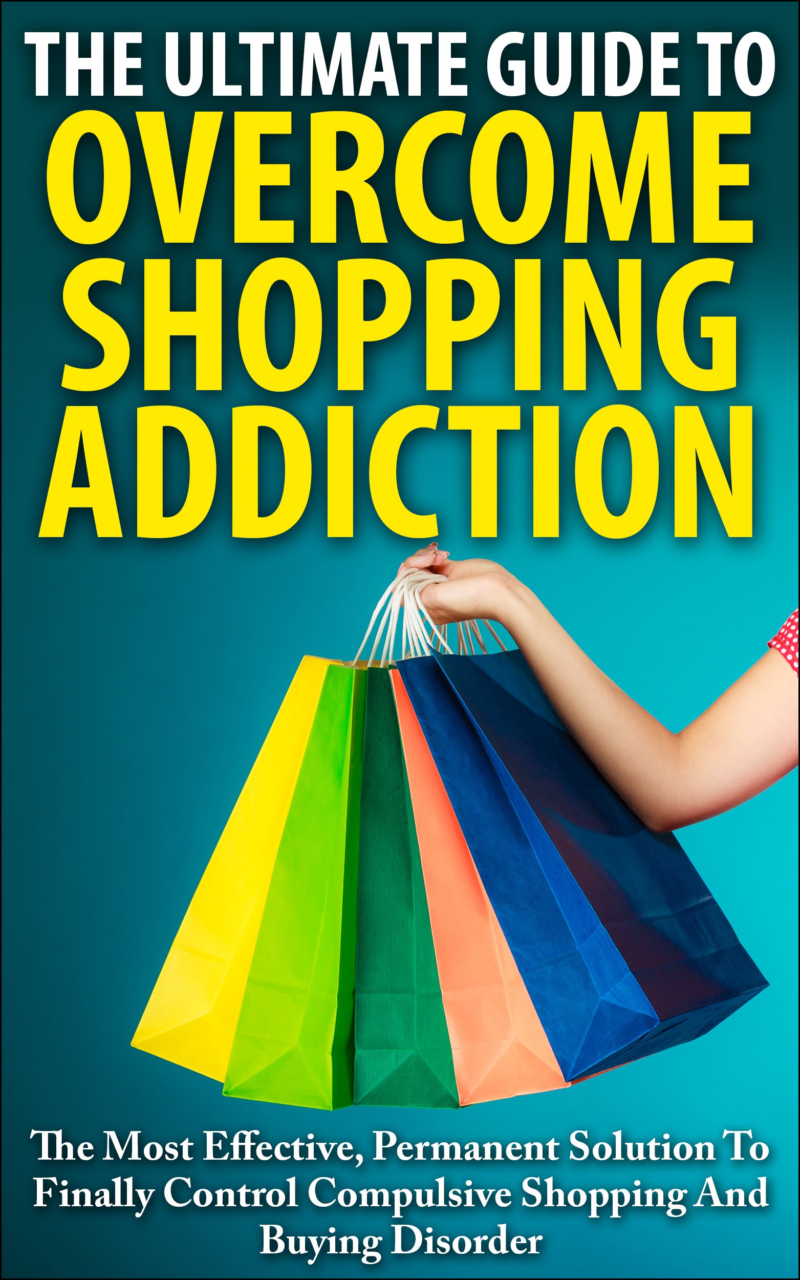 The Ultimate Guide To Overcoming Shopping Addiction: The Most Effective, Permanent Solution To Finally Control Compulsive Shopping And Buying Disorder