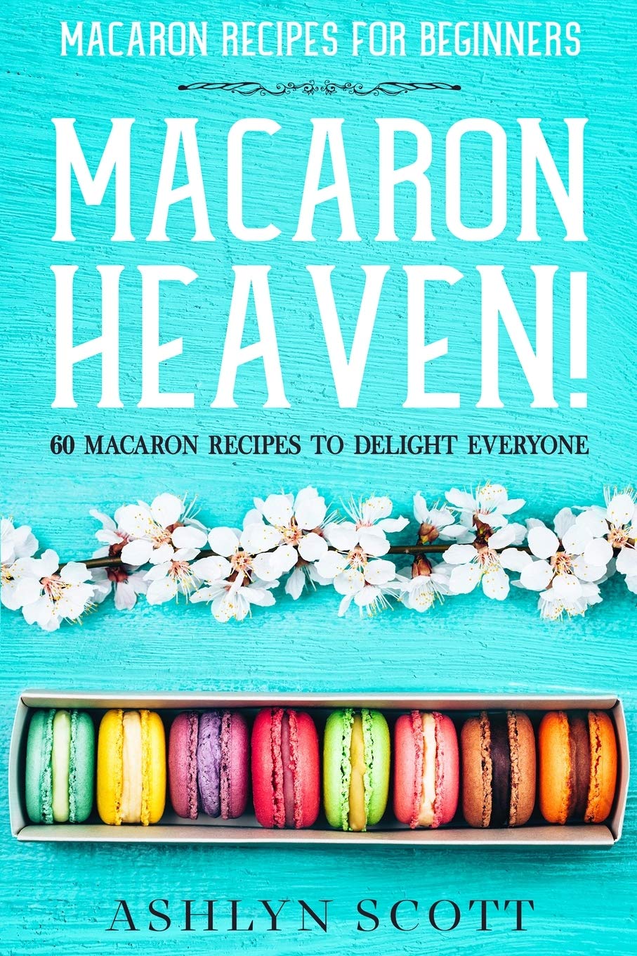 Macarons Recipe For Beginners: MACARON HEAVEN! 60 Macaron Recipes To Delight Everyone