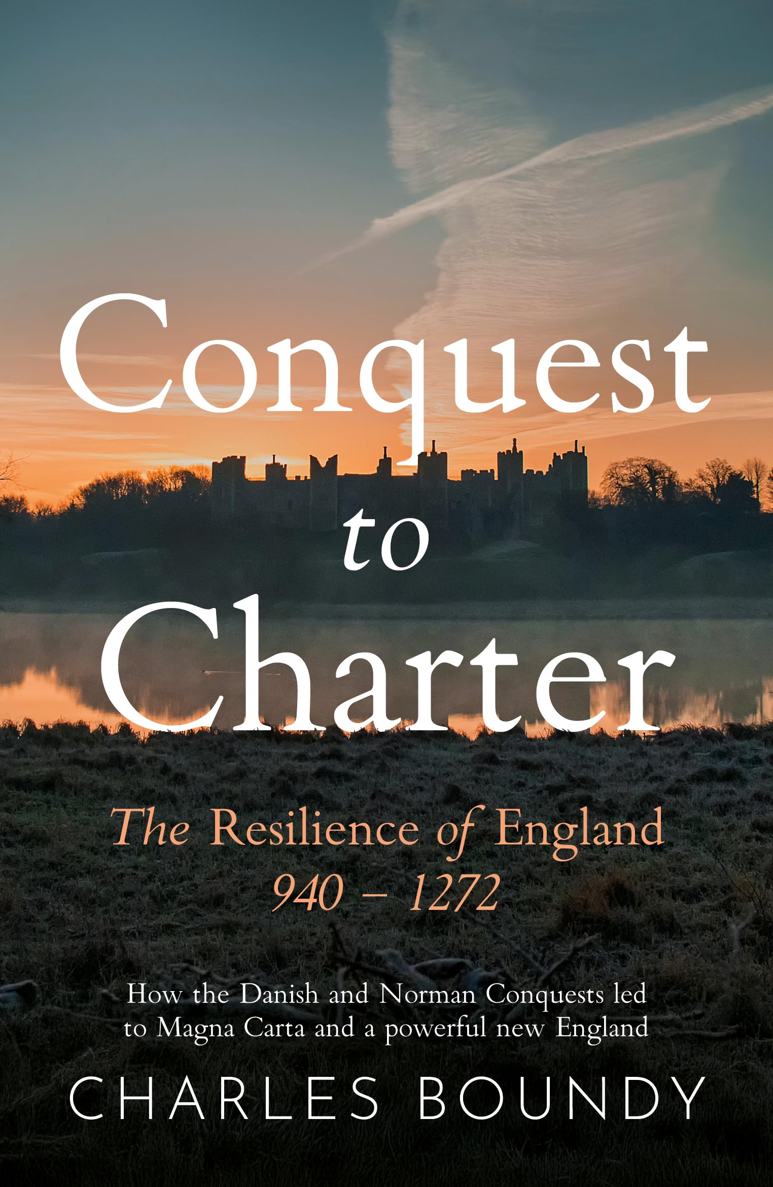 CONQUEST TO CHARTER The Resilience of England 940  1272 : How the Danish and Norman Conquests ultimately led to Magna Carta and a powerful new England