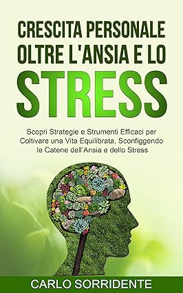 Crescita Personale oltre l'Ansia e lo Stress: Scopri Strategie e Strumenti Efficaci per Coltivare una Vita Equilibrata, Sconfiggendo le Catene dell’Ansia e dello Stress