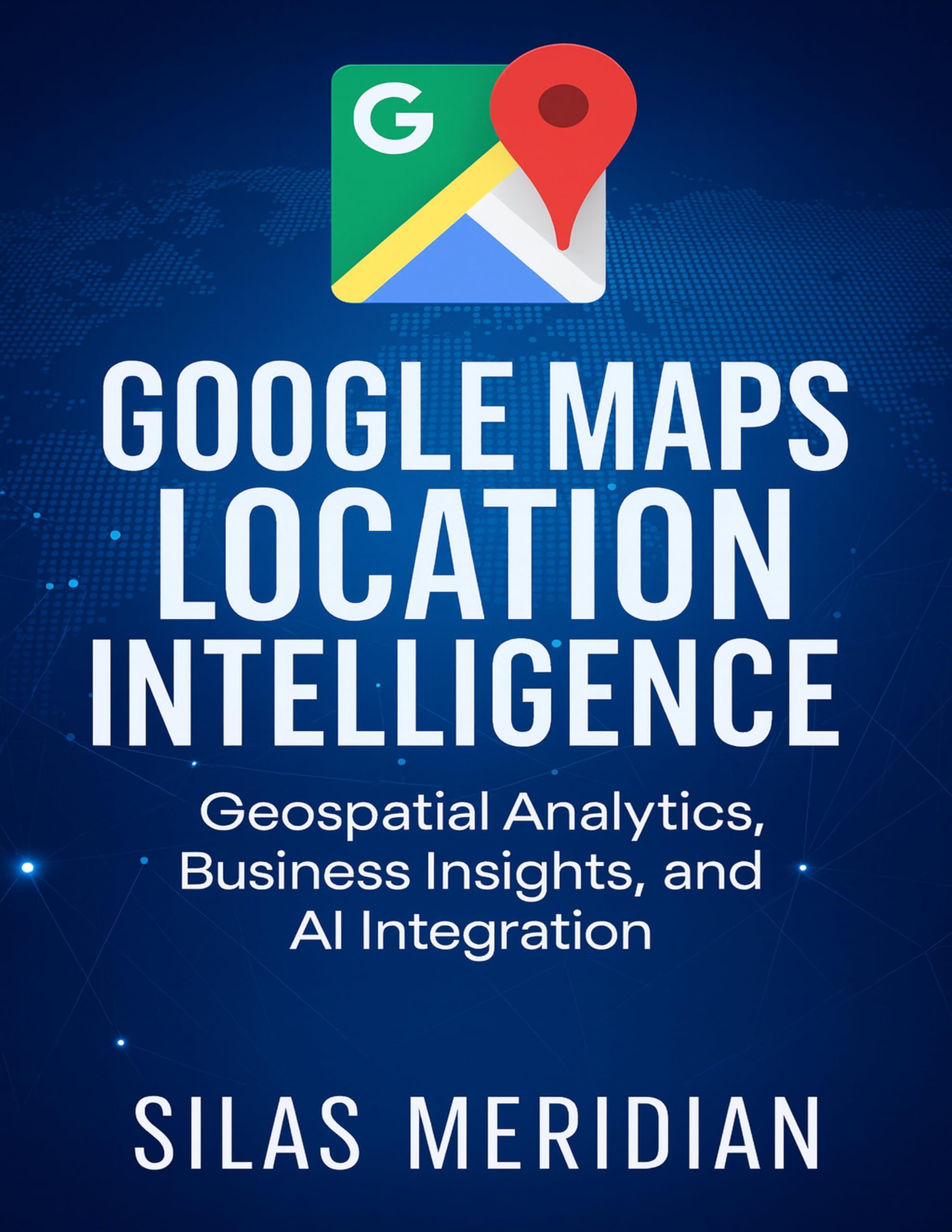 Google Maps Location Intelligence: Geospatial Analytics, Business Insights, and AI Integration (Tech Essential Hacks and Tips for Beginners Book 5)