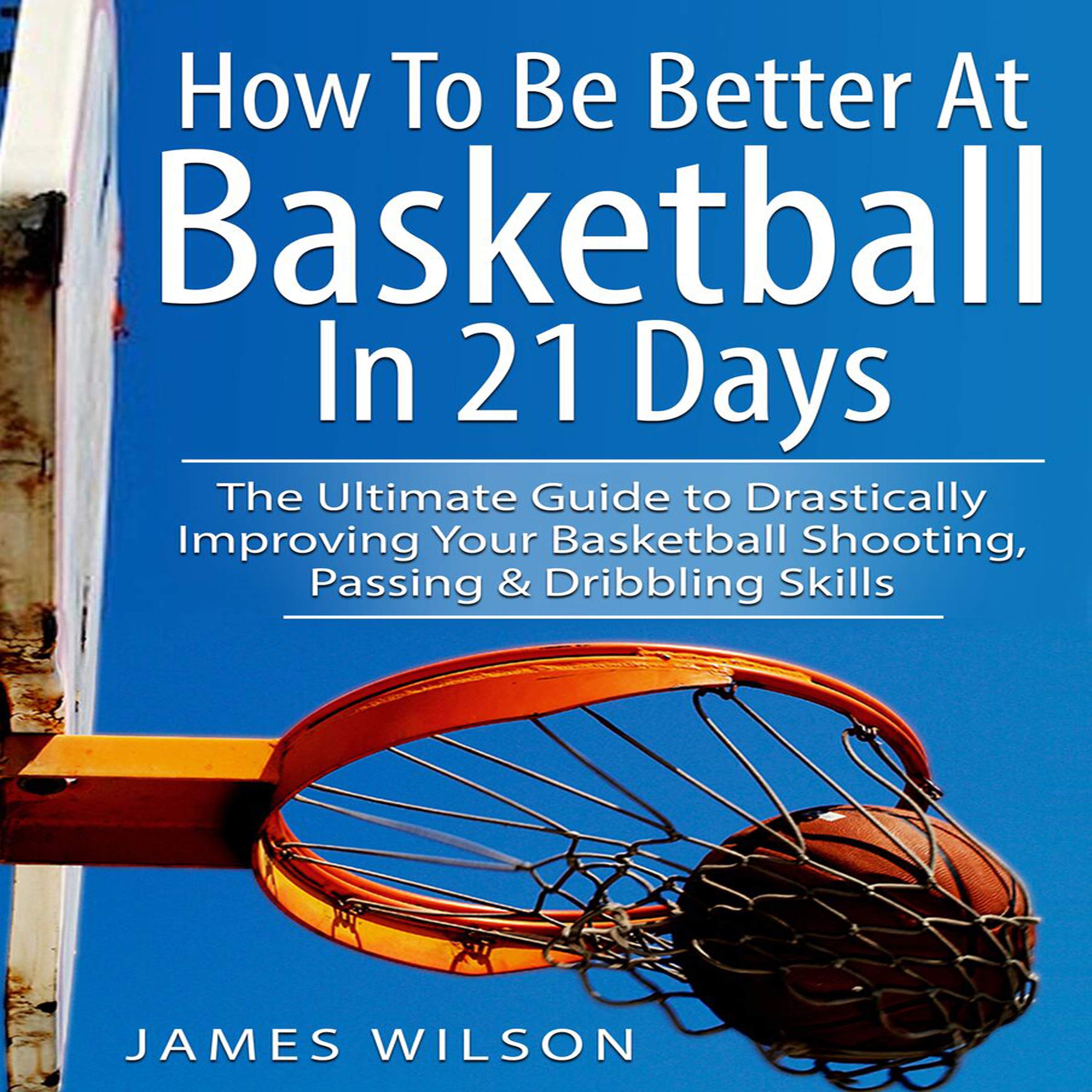 How to Be Better at Basketball in 21 Days: The Ultimate Guide to Drastically Improving Your Basketball Shooting, Passing and Dribbling Skills