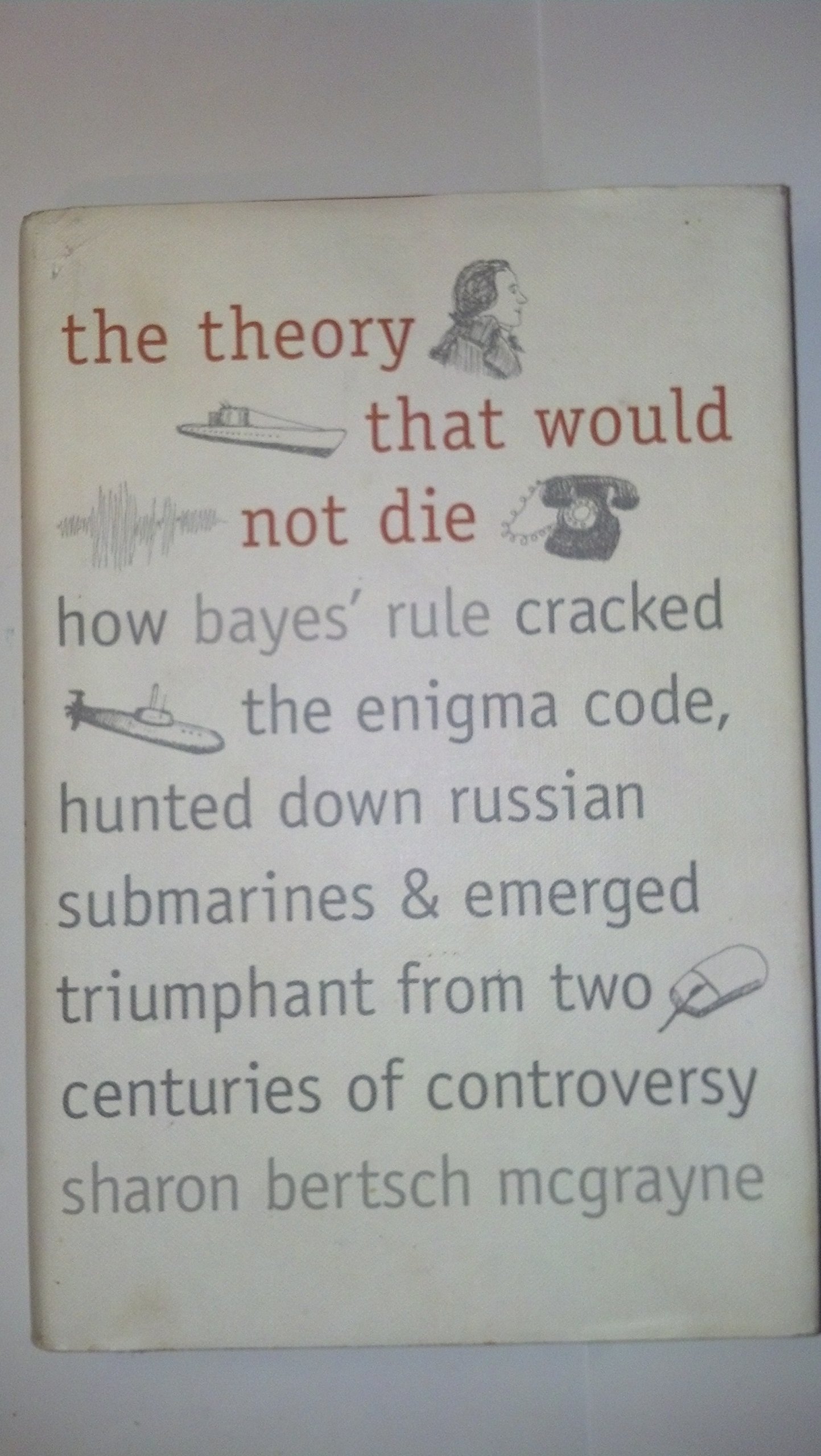 The Theory That Would Not Die: How Bayes' Rule Cracked the Enigma Code, Hunted Down Russian Submarines, and Emerged Triumphant from Two Centuries of Controversy cover