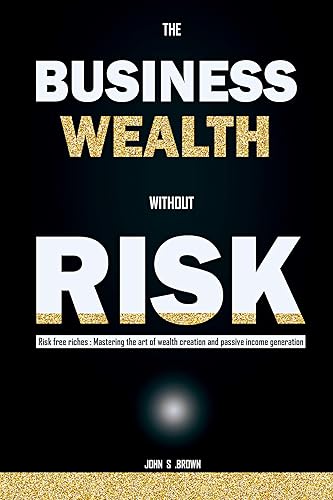 THE BUSINESS WEALTH WITHOUT RISK: Risk Free Riches: Mastering the Art of Wealth Creation and Passive Income Generation