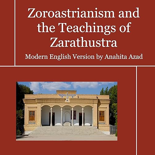Zoroastrianism and the Teachings of Zarathustra: The Zoroastrian Creed and Selected Sacred Hymns of Zoroaster with Prayers and Liturgies of the Faith in Modern-Day English