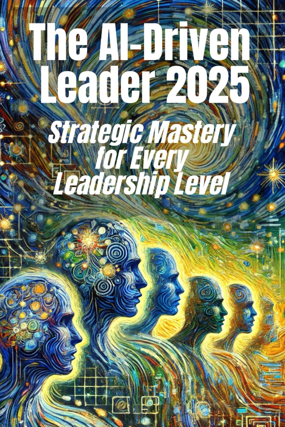 The AI-Driven Leader 2025: Strategic Mastery for Every Leadership Level: Proven Frameworks and Real-World Strategies for C-Level Executives, Mid-Level ... Faster Decisions and Competitive Advantages