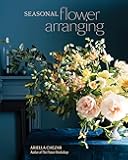 Seasonal Flower Arranging: Fill Your Home with Blooms, Branches, and Foraged Materials All Year Round