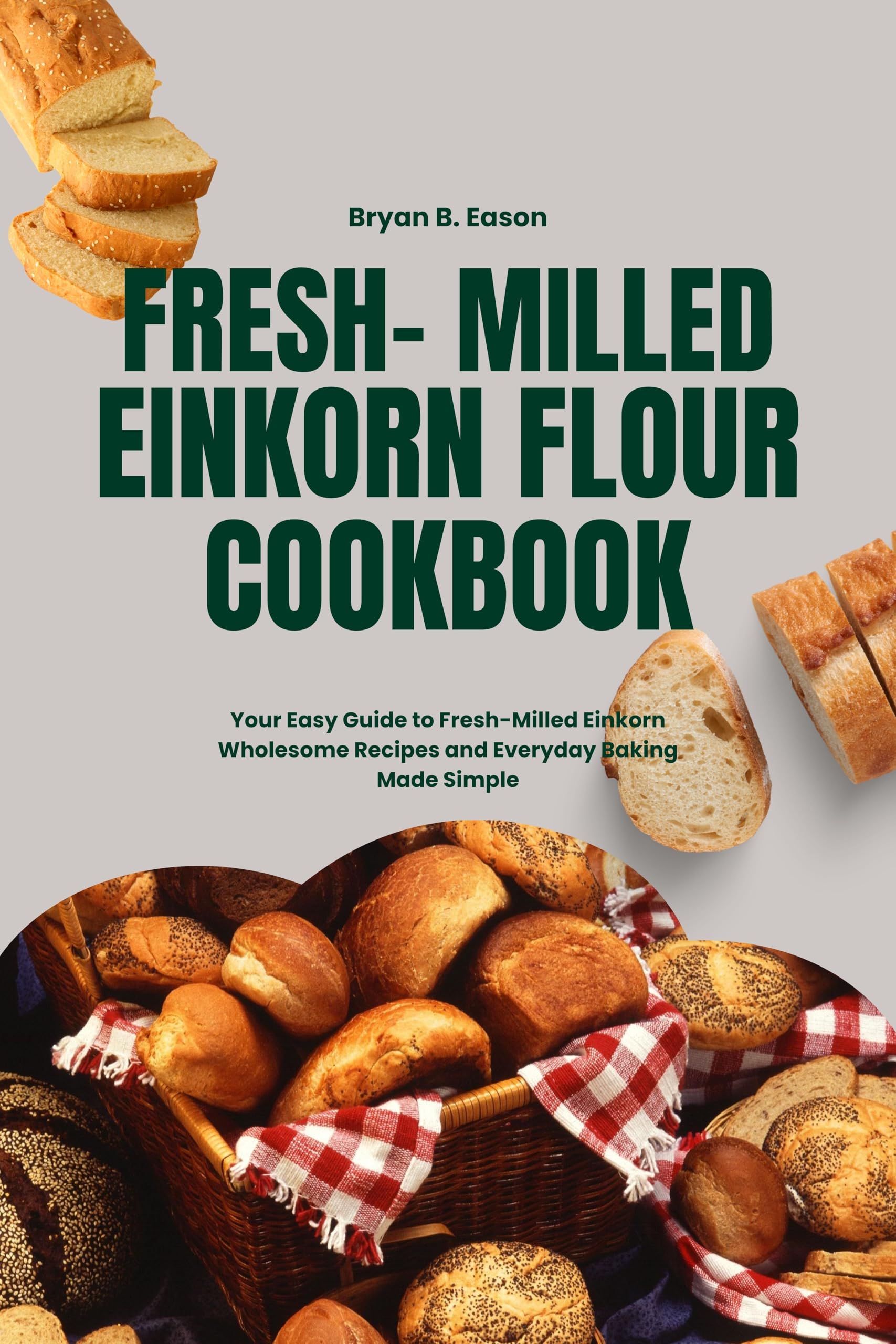 Fresh- Milled Einkorn Flour Cookbook: Your Easy Guide to Fresh-Milled Einkorn Wholesome Recipes and Everyday Baking Made Simple