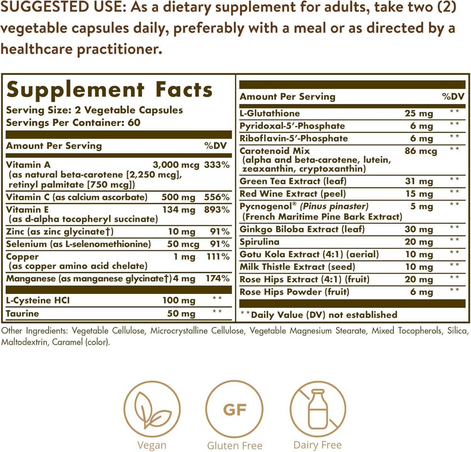 SUGGESTED USE: As a dietary supplement for adults, take two (2)
vegetable capsules daily, preferably with a meal or as directed by a
healthcare practitioner.
Supplement Facts
Serving Size: 2 Vegetable Capsules
Servings Per Container: 60
—
Amount Per Serving
%DV
Vitamin A 3,000 mcg
(as natural beta-carotene [2,250 mcg],
retinyl palmitate [750 mcg])
Vitamin C (as calcium ascorbate)
Vitamin E
(as d-alpha tocopheryl succinate)
Zinc (as zinc glycinate‘l')
Selenium (as L-selenomethionine)
Copper
(as copper amino acid chelate)
Manganese (as manganese glycinateT)4 mg
333%
500 mg 556%
134 mg 893%
10 mg 91%
50 mcg 91%
1 mg 111%
174%
L-Cysteine HCl
Taurine
100mg H
«xx
50 mg
Amount Per Serving
**
L-Glutathione
PyridoxaI-5’-Phosphate
Riboflavin-5’-Phosphate
Carotenoid Mix
(alpha and beta-carotene, Iutein,
zeaxanthin, cryptoxanthin)
Green Tea Extract (leaf)
Red Wine Extract (peel)
Pycnogenol® (Pinus pinaster)
(French Maritime Pine Bark Extract)
Ginkgo Biloba Extract (leaf)
Spirulina
Gotu Kola Extract (4:1) (aerial)
Milk Thistle Extract (seed)
Rose Hips Extract (4:1) (fruit)
Rose Hips Powder (fruit)
25 mg
6 mg
6 mg
86 mcg
**
31 mg
15 mg
5 mg
30 mg
20 mg
10 mg
10 mg
20 mg
6 mg
* *Daily Value (DV) not established
Other Ingredients: Vegetable Cellulose, Microcrystalline Cellulose, Vegetable Magnesium Stearate, Mixed Tocopherols, Silica,
.69.
Maltodextrin, Caramel (color).
Vegan
Gluten Free
Dairy Free