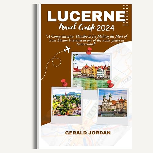 LUCERNE TRAVEL GUIDE: "A Comprehensive Handbook for Making the Most of Your Dream Vacation in one of the iconic places in Switzerland"