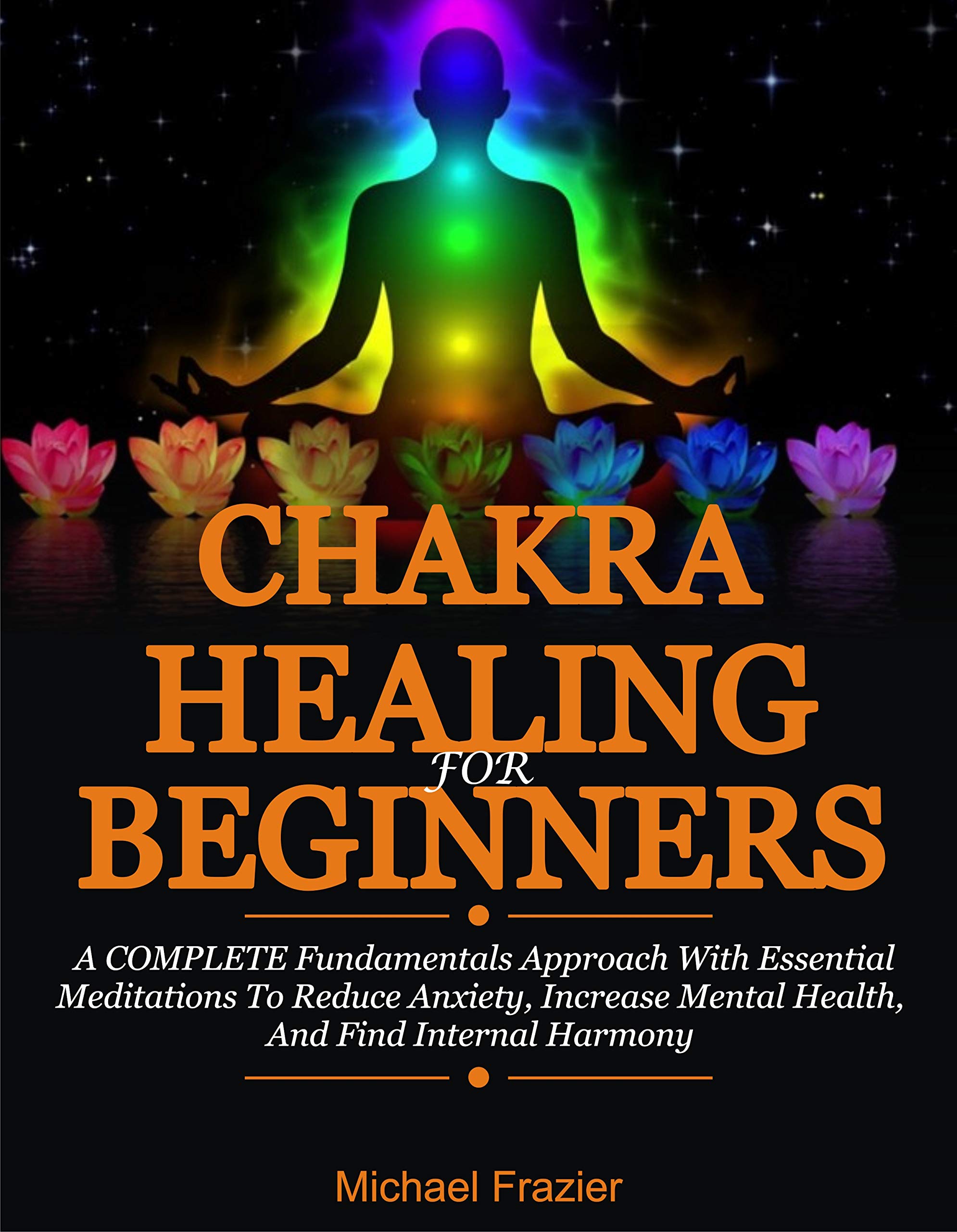 Chakra Healing For Beginners: A Complete Fundamental Approach With Essential Meditations To Reduce Anxiety, Increase Mental Health, And Find Internal Harmony
