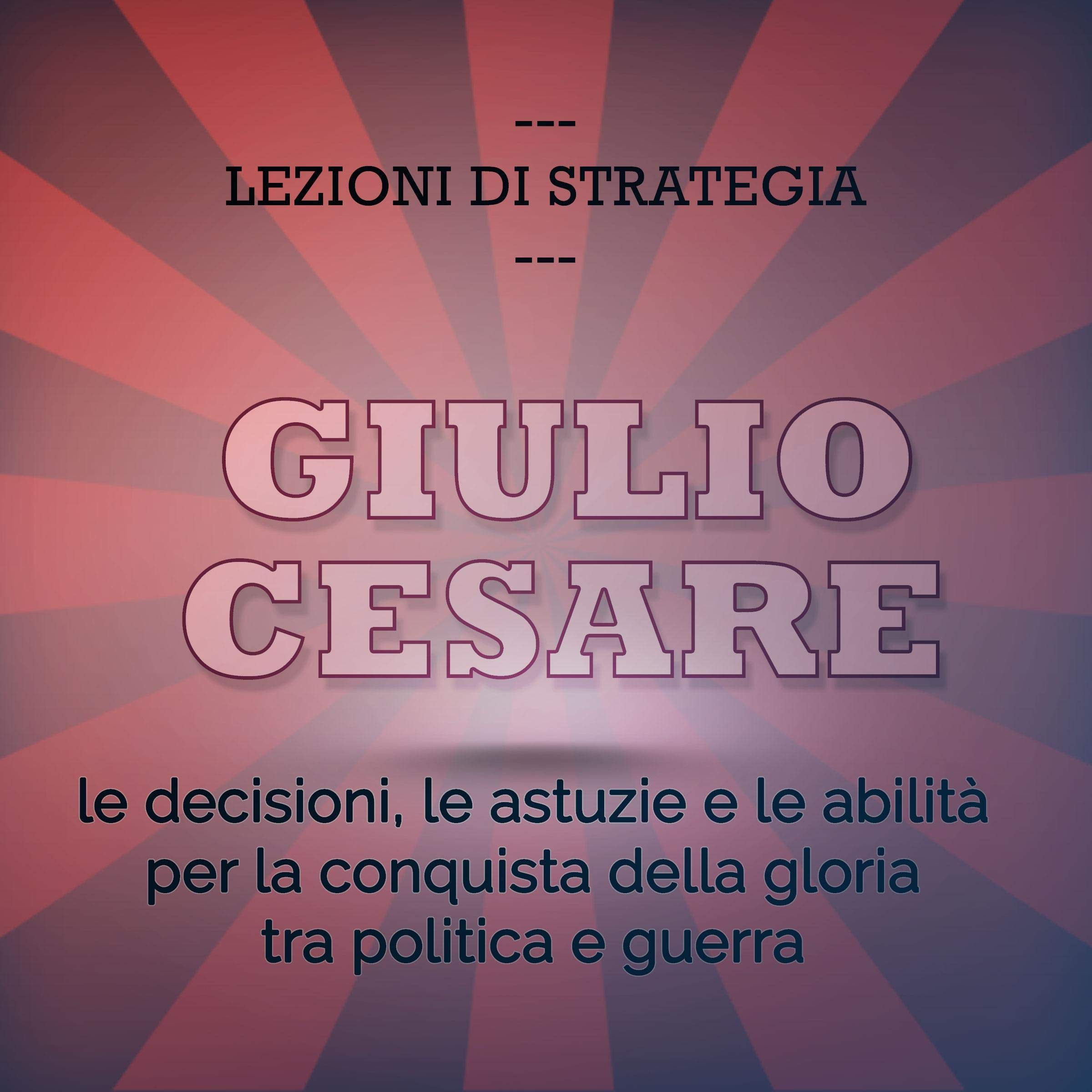 Giulio Cesare. Le decisioni, le astuzie e le abilità per la conquista della gloria tra politica e guerra