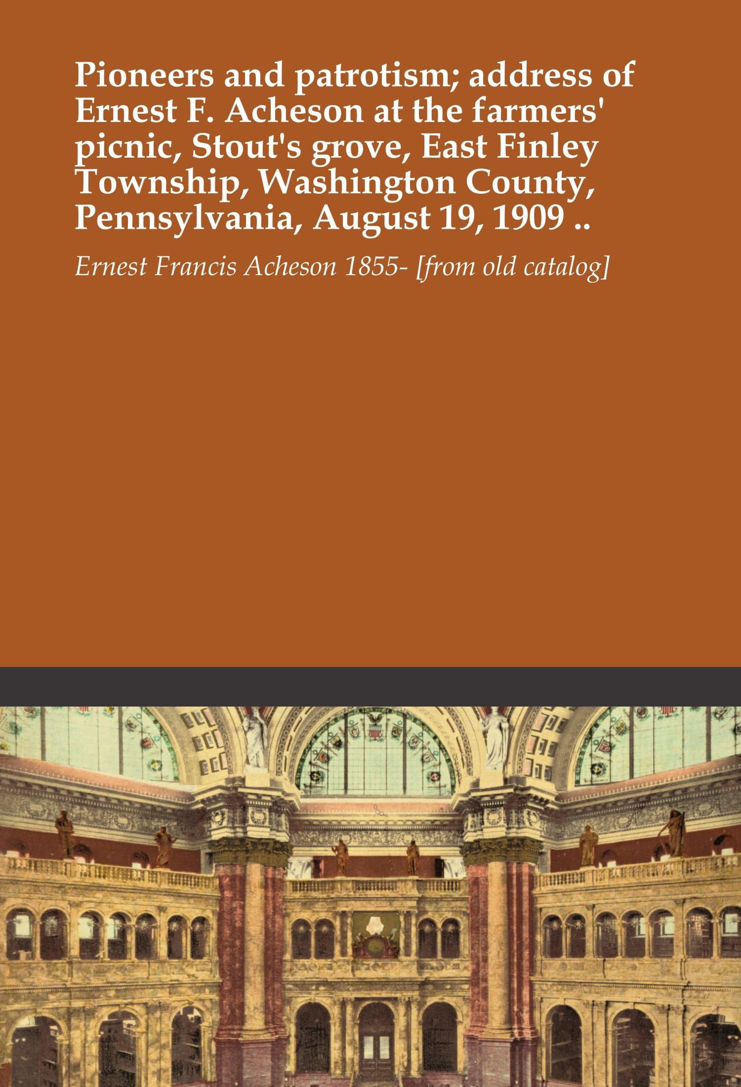 Pioneers and patrotism; address of Ernest F. Acheson at the farmers' picnic, Stout's grove, East Finley Township, Washington County, Pennsylvania, August 19, 1909 ..