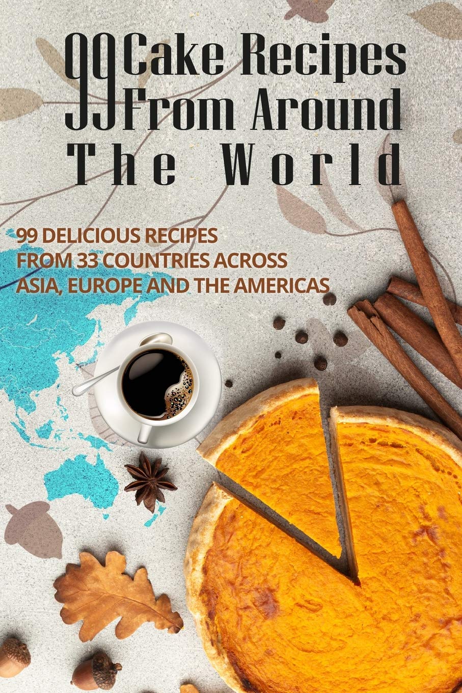 99 CAKE RECIPES FROM AROUND THE WORLD: 99 DELICIOUS RECIPES FROM 33 COUNTRIES ACROSS ASIA, EUROPE AND THE AMERICAS