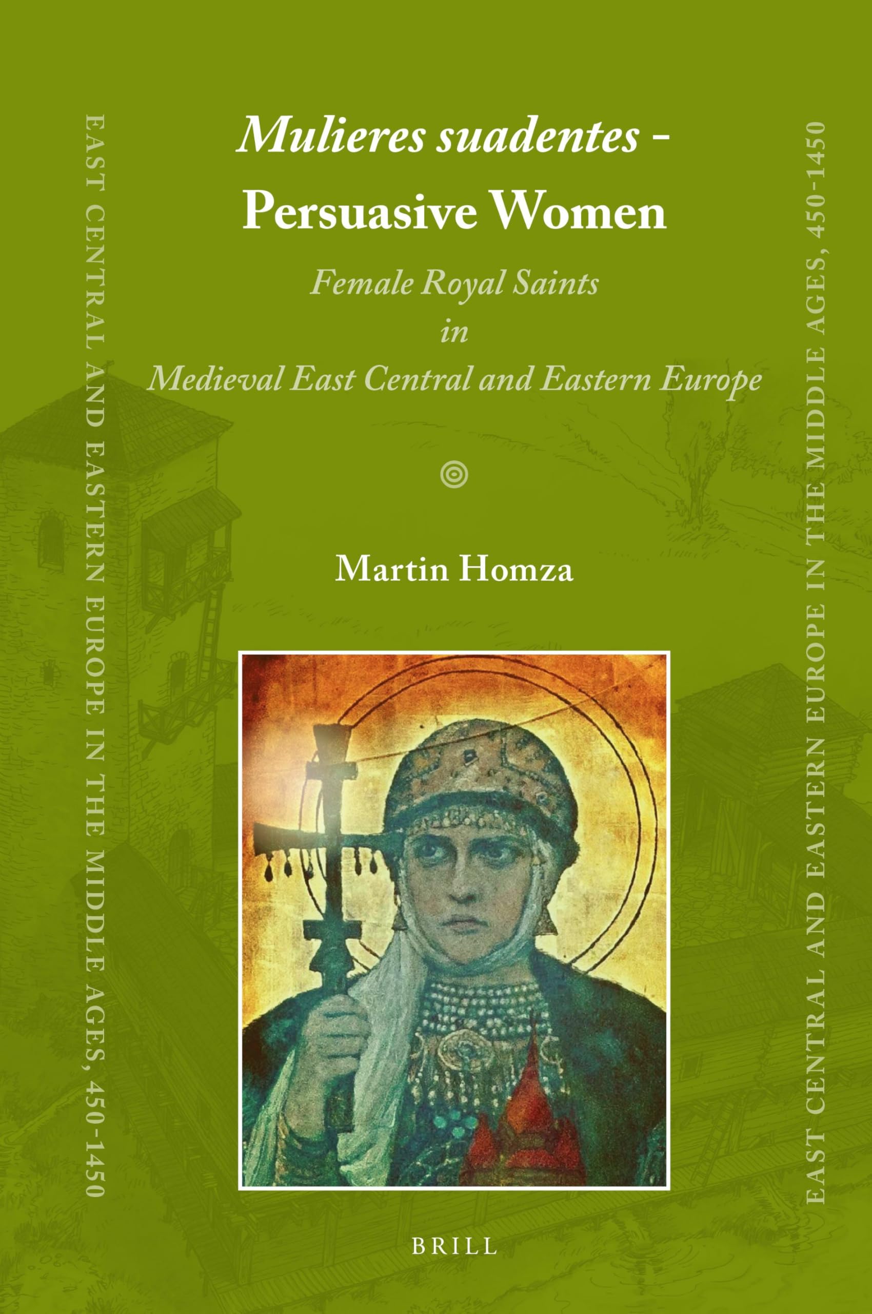 Mulieres suadentes - Persuasive Women: Female Royal Saints in Medieval East Central and Eastern Europe: 42 (East Central and Eastern Europe in the Middle Ages, 450-1450, 42)