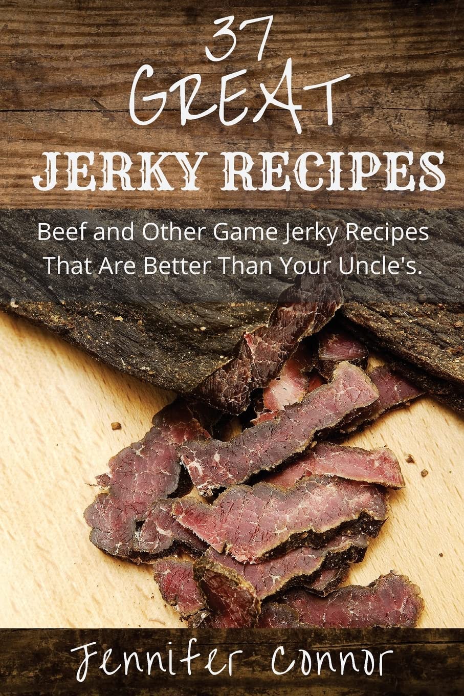 37 Great Jerky Recipes: Beef and Other Game Jerky Recipes That Are Better Than Your Uncle's.